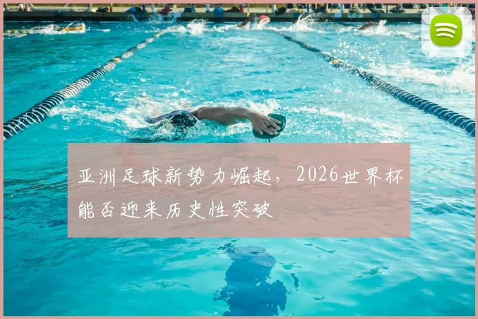 亚洲足球新势力崛起,2026世界杯能否迎来历史性突破