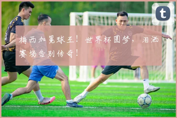 梅西加冕球王！世界杯圆梦，泪洒赛场告别传奇！