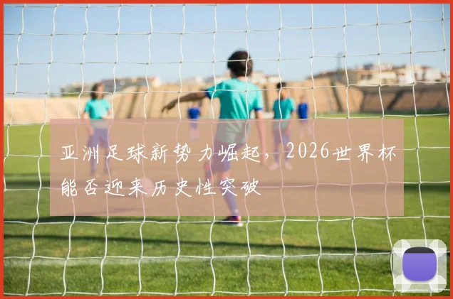 亚洲足球新势力崛起，2026世界杯能否迎来历史性突破